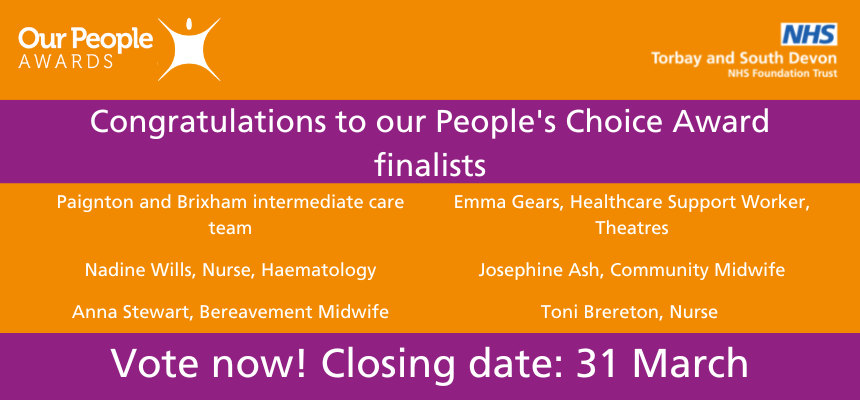 Graphic: Text that says "Congratulations to our People's Choice Award nominees Paignton and Brixham intermediate care team Nadine Willis, Nurse, Haematology Anna Stewart, Bereavement Midwife Emma Gears, Healthcare Support Worker, Theatres Josephine Ash, Community Midwife Toni Brereton, Nurse Vote now! Closing date: 31 March